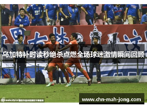 乌加特补时读秒绝杀点燃全场球迷激情瞬间回顾
