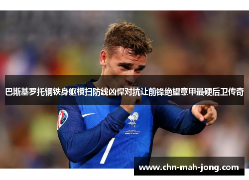 巴斯基罗托钢铁身躯横扫防线凶悍对抗让前锋绝望意甲最硬后卫传奇