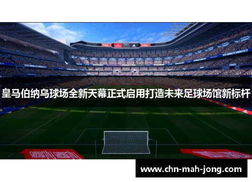皇马伯纳乌球场全新天幕正式启用打造未来足球场馆新标杆